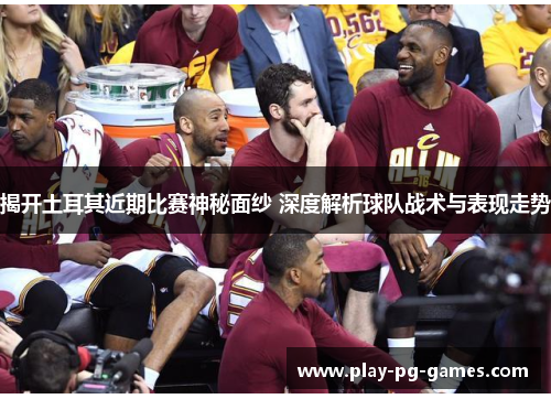 揭开土耳其近期比赛神秘面纱 深度解析球队战术与表现走势 揭开土耳其近期比赛神秘面纱 深度解析球队战术与表现走势